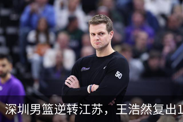 深圳男篮逆转江苏，王浩然复出13+5，贺希宁10分庞峥麟16分，史密斯爆发